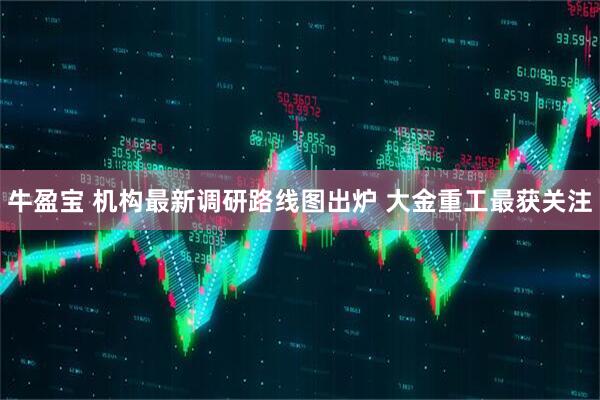 牛盈宝 机构最新调研路线图出炉 大金重工最获关注