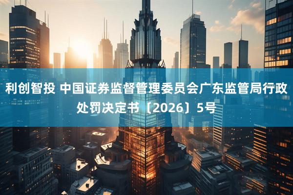 利创智投 中国证券监督管理委员会广东监管局行政处罚决定书〔2026〕5号