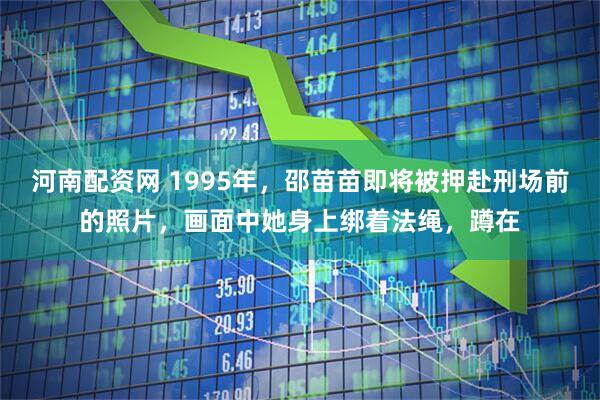 河南配资网 1995年，邵苗苗即将被押赴刑场前的照片，画面中她身上绑着法绳，蹲在