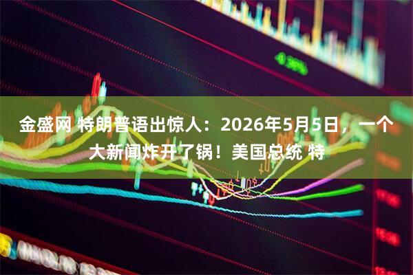 金盛网 特朗普语出惊人:2026年5月5日,一个大新闻炸开了锅!美国总统 特