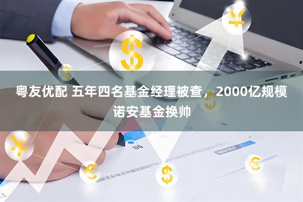 粤友优配 五年四名基金经理被查,2000亿规模诺安基金换帅
